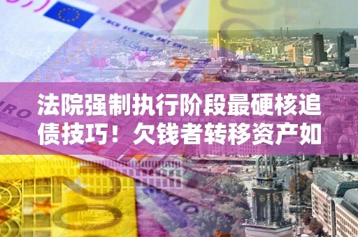 北京法院强制执行阶段最硬核追债技巧！欠钱者转移资产如何破解？